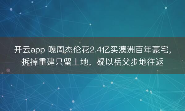 开云app 曝周杰伦花2.4亿买澳洲百年豪宅，拆掉重建只留土地，疑以岳父步地往返