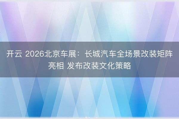 开云 2026北京车展：长城汽车全场景改装矩阵亮相 发布改装文化策略