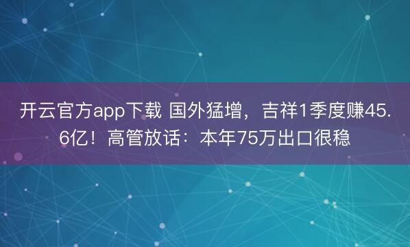 开云官方app下载 国外猛增，吉祥1季度赚45.6亿！高管放话：本年75万出口很稳