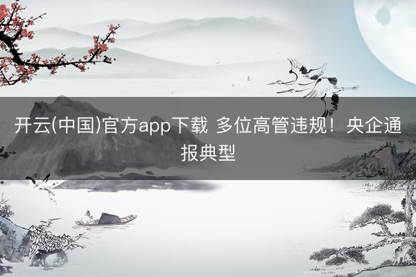 开云(中国)官方app下载 多位高管违规！央企通报典型