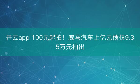 开云app 100元起拍！威马汽车上亿元债权9.35万元拍出