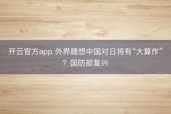 开云官方app 外界臆想中国对日将有“大算作”？国防部复兴