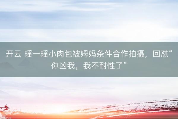 开云 瑶一瑶小肉包被姆妈条件合作拍摄，回怼“你凶我，我不耐性了”