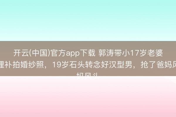 开云(中国)官方app下载 郭涛带小17岁老婆大理补拍婚纱照，19岁石头转念好汉型男，抢了爸妈风头