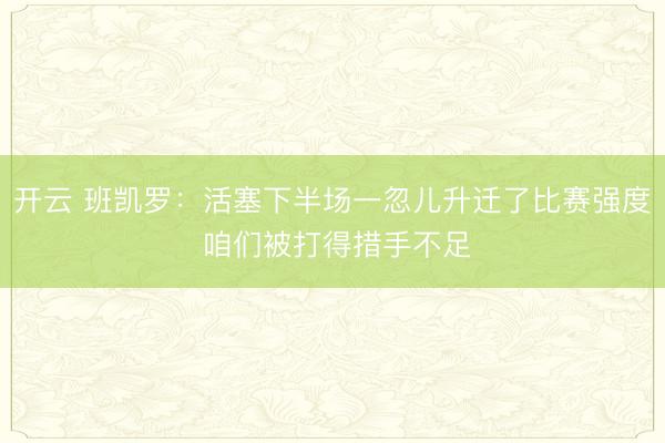开云 班凯罗：活塞下半场一忽儿升迁了比赛强度 咱们被打得措手不足