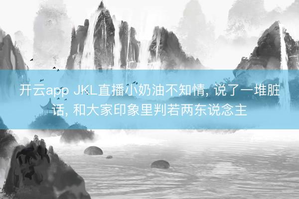 开云app JKL直播小奶油不知情， 说了一堆脏话， 和大家印象里判若两东说念主