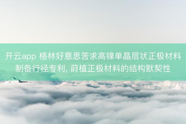开云app 格林好意思苦求高镍单晶层状正极材料制备行径专利， 莳植正极材料的结构默契性