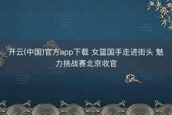 开云(中国)官方app下载 女篮国手走进街头 魅力挑战赛北京收官