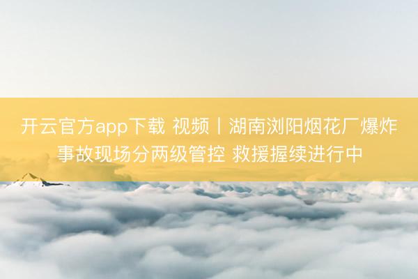 开云官方app下载 视频丨湖南浏阳烟花厂爆炸事故现场分两级管控 救援握续进行中