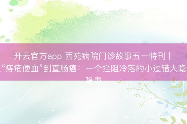 开云官方app 西苑病院门诊故事五一特刊 | 从“痔疮便血”到直肠癌：一个拦阻冷落的小过错大隐患