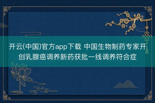 开云(中国)官方app下载 中国生物制药专家开创乳腺癌调养新药获批一线调养符合症