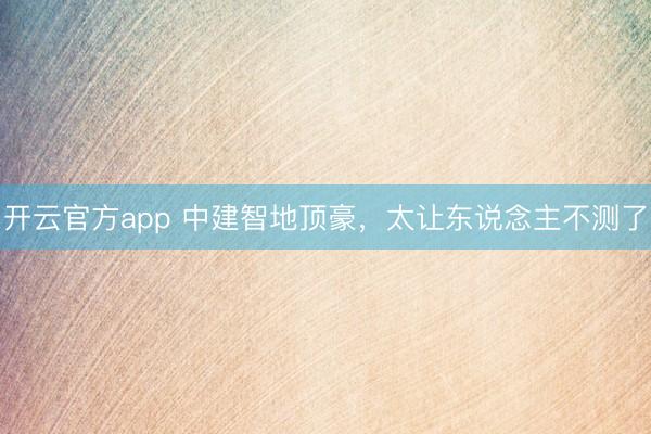 开云官方app 中建智地顶豪，太让东说念主不测了