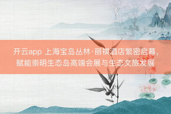 开云app 上海宝岛丛林·丽祺酒店繁密启幕，赋能崇明生态岛高端会展与生态文旅发展
